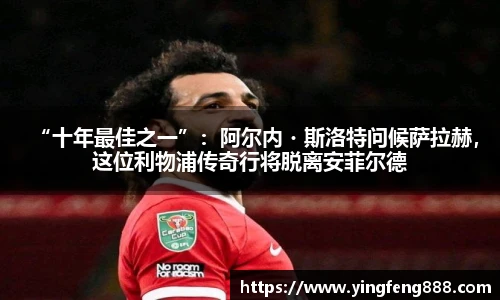 “十年最佳之一”：阿尔内・斯洛特问候萨拉赫，这位利物浦传奇行将脱离安菲尔德